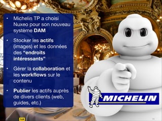 •

Michelin TP a choisi
Nuxeo pour son nouveau
système DAM


•

Stocker les actifs
(images) et les données
des “endroits
intéressants”

•

Gérer la collaboration et
les workﬂows sur le
contenu 


•

Publier les actifs auprès
de divers clients (web,
guides, etc.)
10

 