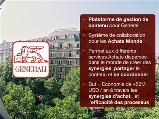 • Plateforme de gestion de
contenu pour Generali

• Système de collaboration
pour les Achats Monde

• Permet aux diﬀérents
services Achats dispersés
dans le monde de créer des
synergies, partager le
contenu et se coordonner
• But = Economie de +50M
USD / an à travers les
synergies d’achat, et
l’eﬃcacité des processus

 