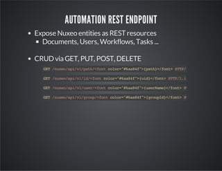 AUTOMATION REST ENDPOINT
Expose Nuxeo entities as REST resources
Documents, Users, Workflows, Tasks ...
CRUD via GET, PUT, POST, DELETE
GT/ue/p/1pt/fn clr"6a4"{ah<fn>HT/.
E nxoaiv/ah<ot oo=#a8f>pt}/ot TP11
GT/ue/p/1i/fn clr"6a4"{i}/ot HT/.
E nxoaiv/d<ot oo=#a8f>ud<fn> TP11
GT/ue/p/1ue/fn clr"6a4"{srae<fn>HT/.
E nxoaiv/sr<ot oo=#a8f>ueNm}/ot TP11
GT/ue/p/1gop<otclr"6a4"{ruI}/ot HT/.
E nxoaiv/ru/fn oo=#a8f>gopd<fn> TP11

 