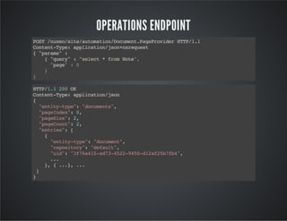 OPERATIONS ENDPOINT
PS /ue/ieatmto/ouetPgPoie HT/.
OT nxost/uoainDcmn.aervdr TP11
CnetTp:apiainjo+xeus
otn-ye plcto/snnrqet
{"aas :
prm"
{"ur":"eet*fo Nt"
qey
slc
rm oe,
"ae :0
pg"
}
}
HT/. 20O
TP11 0 K
CnetTp:apiainjo
otn-ye plcto/sn
{
"niytp" "ouet"
ett-ye: dcmns,
"aene" 0
pgIdx: ,
"aeie:2
pgSz" ,
"aeon" 2
pgCut: ,
"nre" [
etis:
{
"niytp" "ouet,
ett-ye: dcmn"
"eoioy:"eal"
rpstr" dfut,
"i" "f645a7-5295-1a2bf4,
ud: 37a1-d342-40d2f57b"
..
.
} {..,..
,
.} .
]
}

 