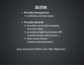 SOLUTION :
Provide introspection
methods and data types
Provide client lib
provides some data mapping
(document, blob)

provides a high level simple API
(createDocument, addComment ...)

does some checks
(validate method definition)

Java, Javascript, Python, Dart, Php, ObjectiveC ...

 