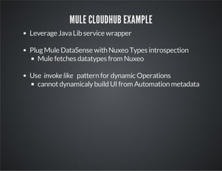 MULE CLOUDHUB EXAMPLE
Leverage Java Lib service wrapper
Plug Mule DataSense with Nuxeo Types introspection
Mule fetches datatypes from Nuxeo
Use invoke like pattern for dynamic Operations
cannot dynamicaly build UI from Automation metadata

 