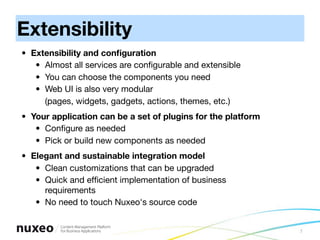 Extensibility
• Extensibility and conﬁguration
   • Almost all services are conﬁgurable and extensible
   • You can choose the components you need
   • Web UI is also very modular
     (pages, widgets, gadgets, actions, themes, etc.)
• Your application can be a set of plugins for the platform
   • Conﬁgure as needed
   • Pick or build new components as needed
• Elegant and sustainable integration model
   • Clean customizations that can be upgraded
   • Quick and efﬁcient implementation of business
     requirements
   • No need to touch Nuxeo's source code 


                                                              7
 