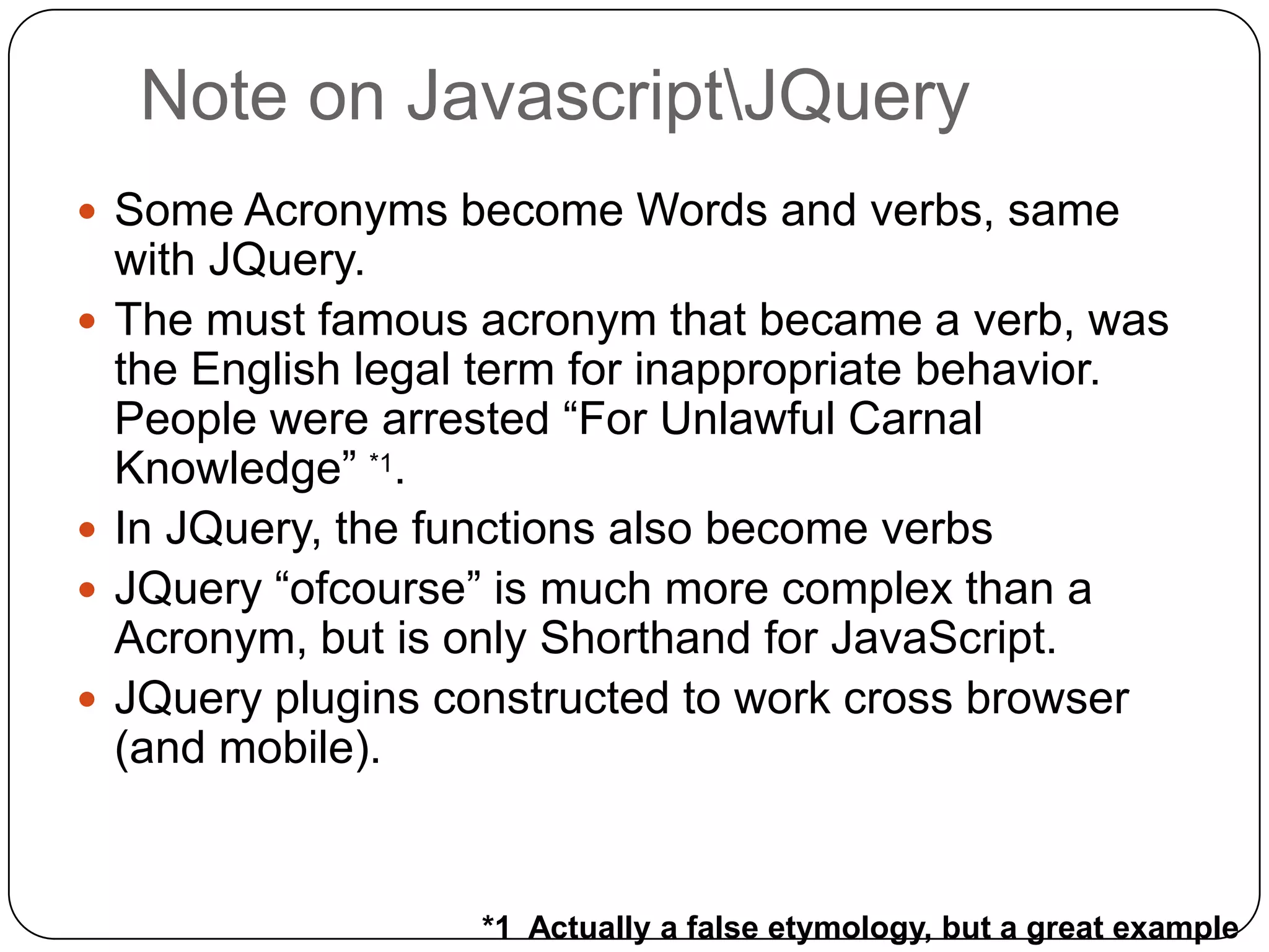 Note on JavascriptJQuery
 Some Acronyms become Words and verbs, same
    with JQuery.
   The must famous acronym that became a verb, was
    the English legal term for inappropriate behavior.
    People were arrested “For Unlawful Carnal
    Knowledge” *1.
   In JQuery, the functions also become verbs
   JQuery “ofcourse” is much more complex than a
    Acronym, but is only Shorthand for JavaScript.
   JQuery plugins constructed to work cross browser
    (and mobile).


                     *1 Actually a false etymology, but a great example
 