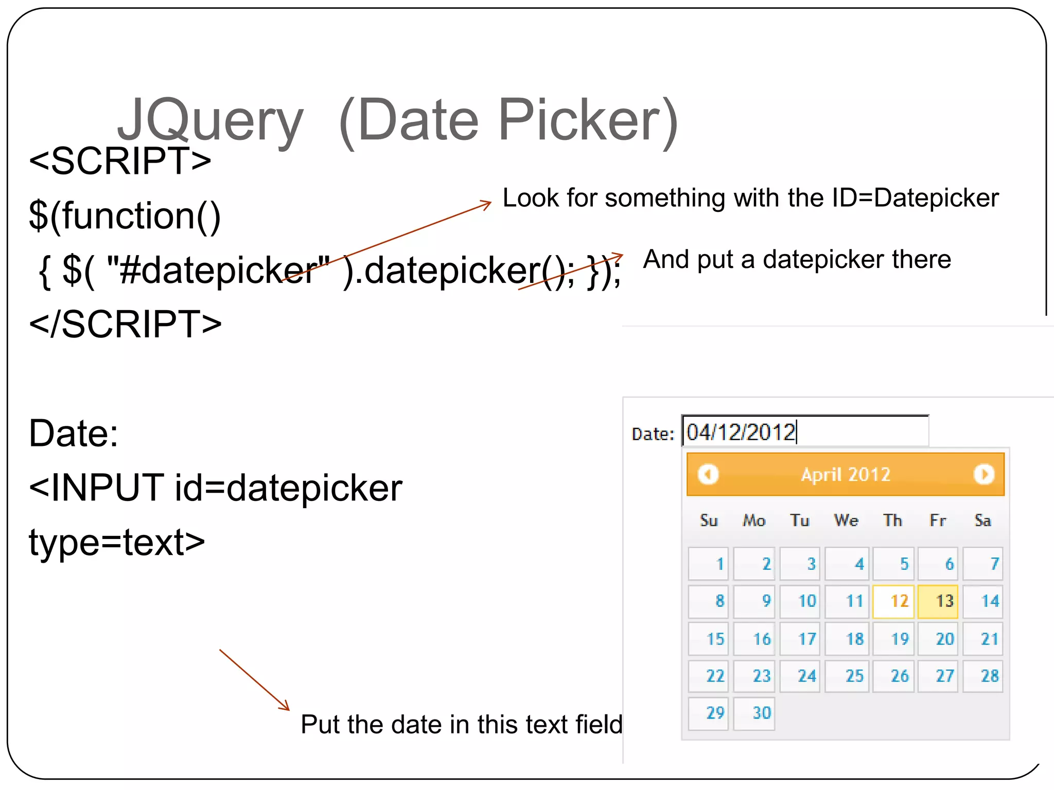 JQuery (Date Picker)
<SCRIPT>
                             Look for something with the ID=Datepicker
$(function()
{ $( "#datepicker" ).datepicker(); }); And put a datepicker there
</SCRIPT>

Date:
<INPUT id=datepicker
type=text>



                   Put the date in this text field
 