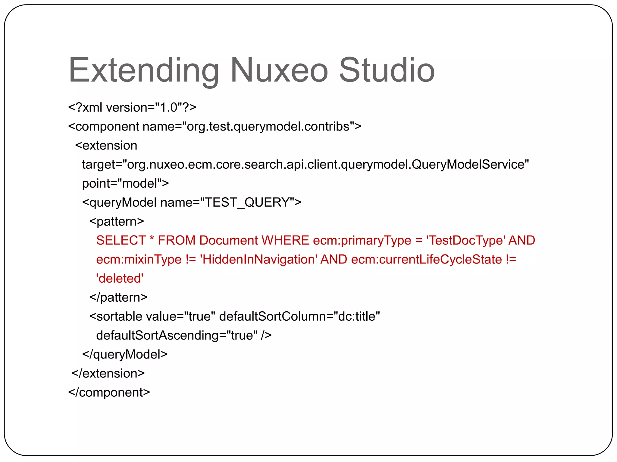 Extending Nuxeo Studio
<?xml version="1.0"?>
<component name="org.test.querymodel.contribs">
 <extension
  target="org.nuxeo.ecm.core.search.api.client.querymodel.QueryModelService"
  point="model">
  <queryModel name="TEST_QUERY">
    <pattern>
     SELECT * FROM Document WHERE ecm:primaryType = 'TestDocType' AND
     ecm:mixinType != 'HiddenInNavigation' AND ecm:currentLifeCycleState !=
     'deleted'
    </pattern>
    <sortable value="true" defaultSortColumn="dc:title"
     defaultSortAscending="true" />
  </queryModel>
</extension>
</component>
 