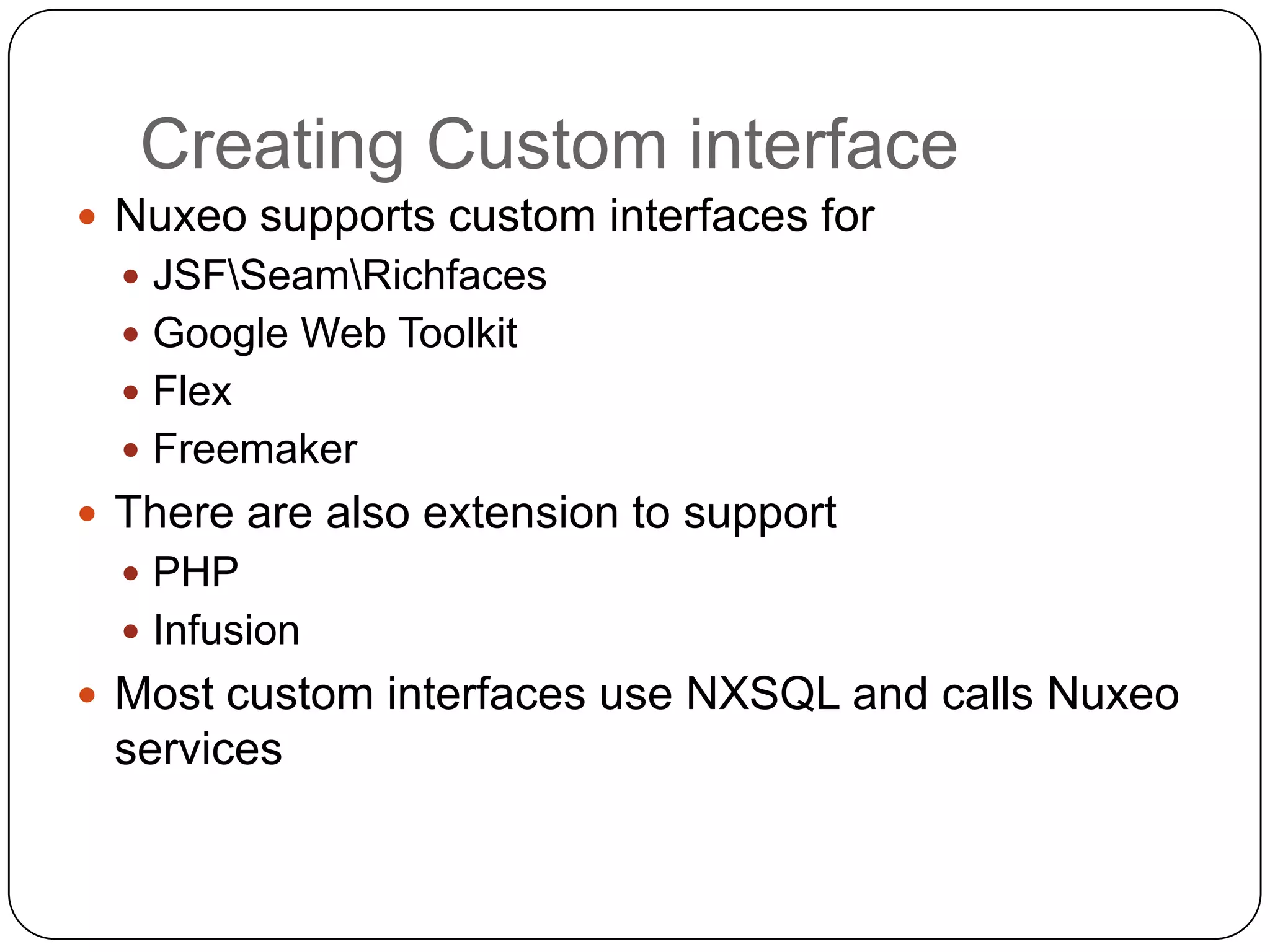 Creating Custom interface
 Nuxeo supports custom interfaces for
   JSFSeamRichfaces
   Google Web Toolkit
   Flex
   Freemaker
 There are also extension to support
   PHP
   Infusion
 Most custom interfaces use NXSQL and calls Nuxeo
 services
 
