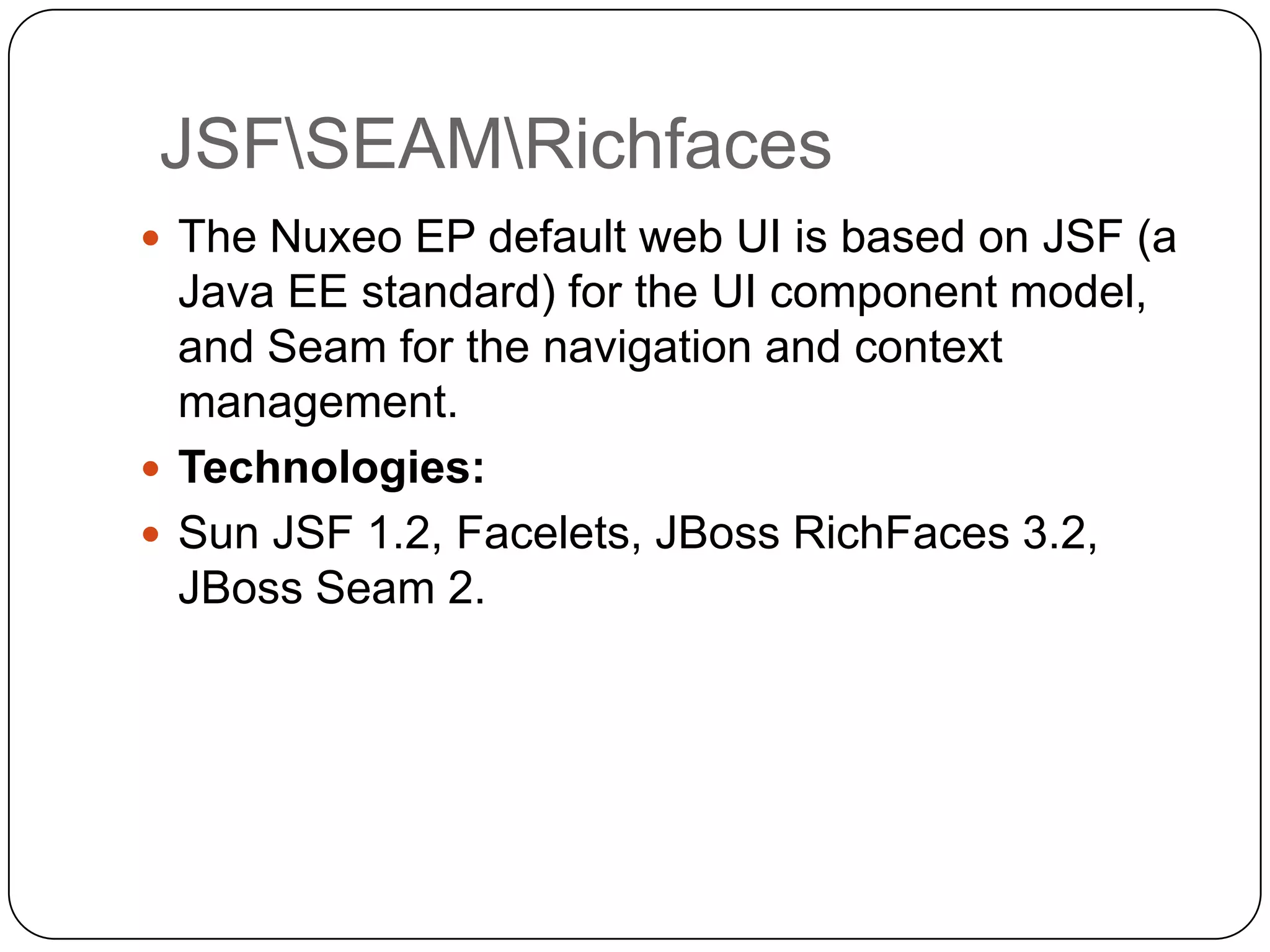 JSFSEAMRichfaces
 The Nuxeo EP default web UI is based on JSF (a
  Java EE standard) for the UI component model,
  and Seam for the navigation and context
  management.
 Technologies:
 Sun JSF 1.2, Facelets, JBoss RichFaces 3.2,
  JBoss Seam 2.
 