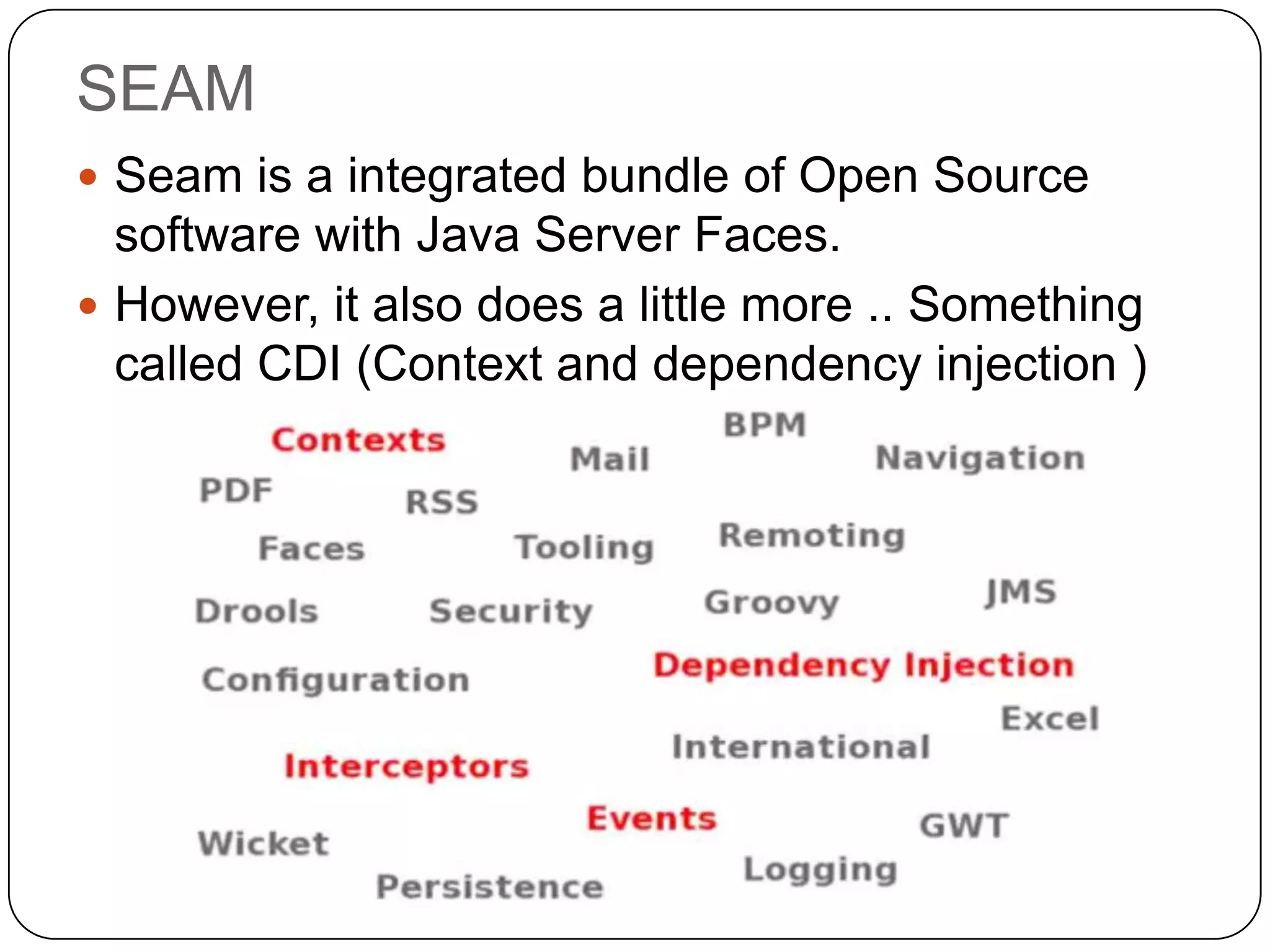 SEAM
 Seam is a integrated bundle of Open Source
  software with Java Server Faces.
 However, it also does a little more .. Something
  called CDI (Context and dependency injection )
 