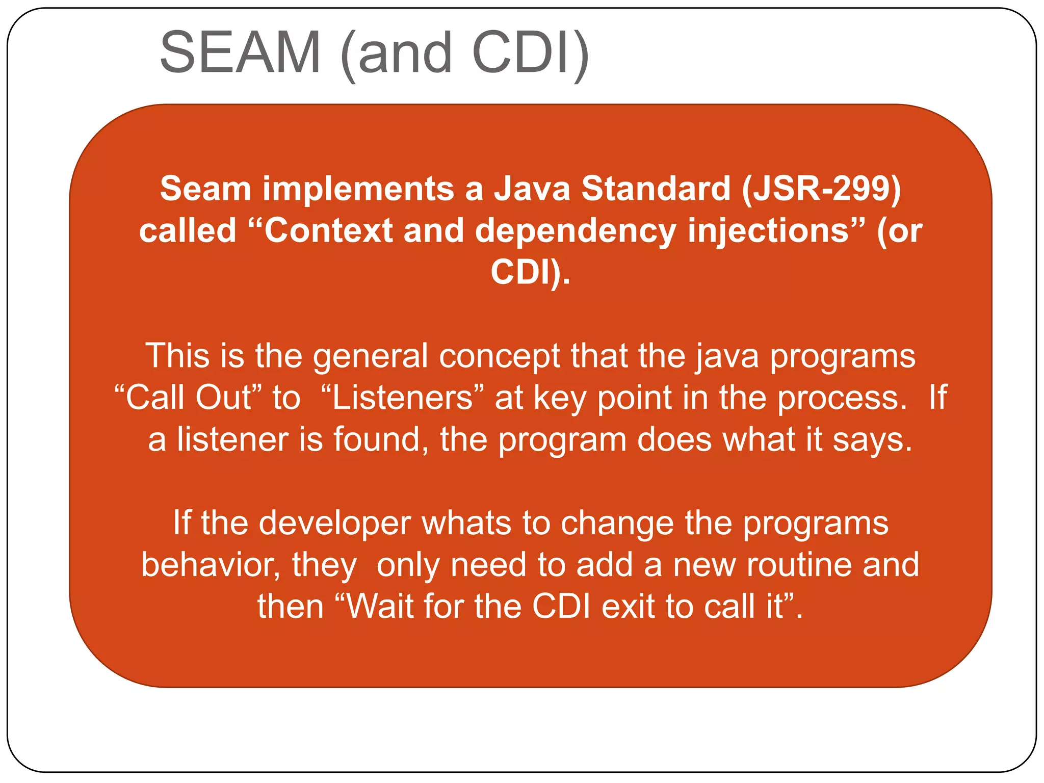 SEAM (and CDI)

  Seam implements a Java Standard (JSR-299)
 called “Context and dependency injections” (or
                      CDI).

  This is the general concept that the java programs
“Call Out” to “Listeners” at key point in the process. If
  a listener is found, the program does what it says.

   If the developer whats to change the programs
 behavior, they only need to add a new routine and
          then “Wait for the CDI exit to call it”.
 