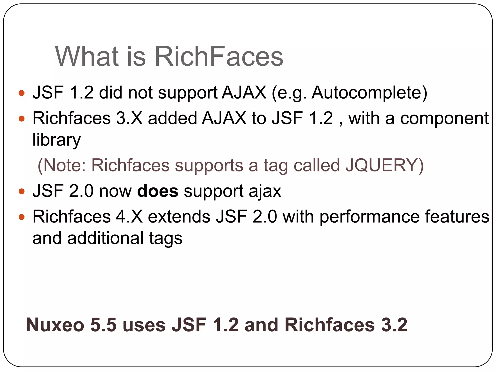What is RichFaces
 JSF 1.2 did not support AJAX (e.g. Autocomplete)
 Richfaces 3.X added AJAX to JSF 1.2 , with a component
  library
   (Note: Richfaces supports a tag called JQUERY)
 JSF 2.0 now does support ajax
 Richfaces 4.X extends JSF 2.0 with performance features
  and additional tags



 Nuxeo 5.5 uses JSF 1.2 and Richfaces 3.2
 