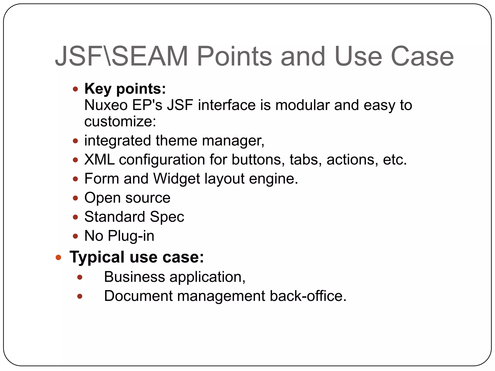 JSFSEAM Points and Use Case
   Key points:
      Nuxeo EP's JSF interface is modular and easy to
      customize:
     integrated theme manager,
     XML configuration for buttons, tabs, actions, etc.
     Form and Widget layout engine.
     Open source
     Standard Spec
     No Plug-in
 Typical use case:
        Business application,
        Document management back-office.
 