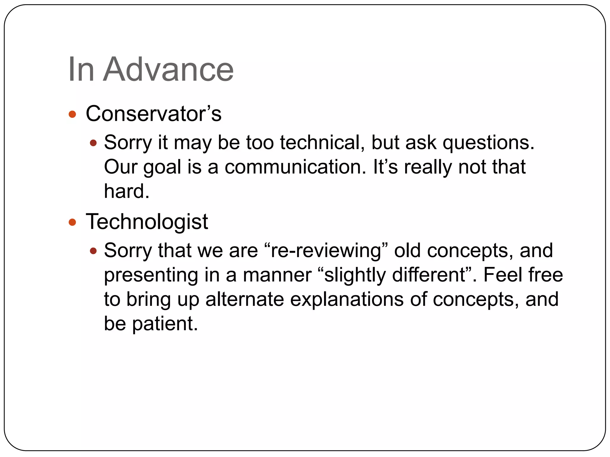 In Advance
 Conservator’s
   Sorry it may be too technical, but ask questions.
   Our goal is a communication. It’s really not that
   hard.
 Technologist
   Sorry that we are “re-reviewing” old concepts, and
   presenting in a manner “slightly different”. Feel free
   to bring up alternate explanations of concepts, and
   be patient.
 
