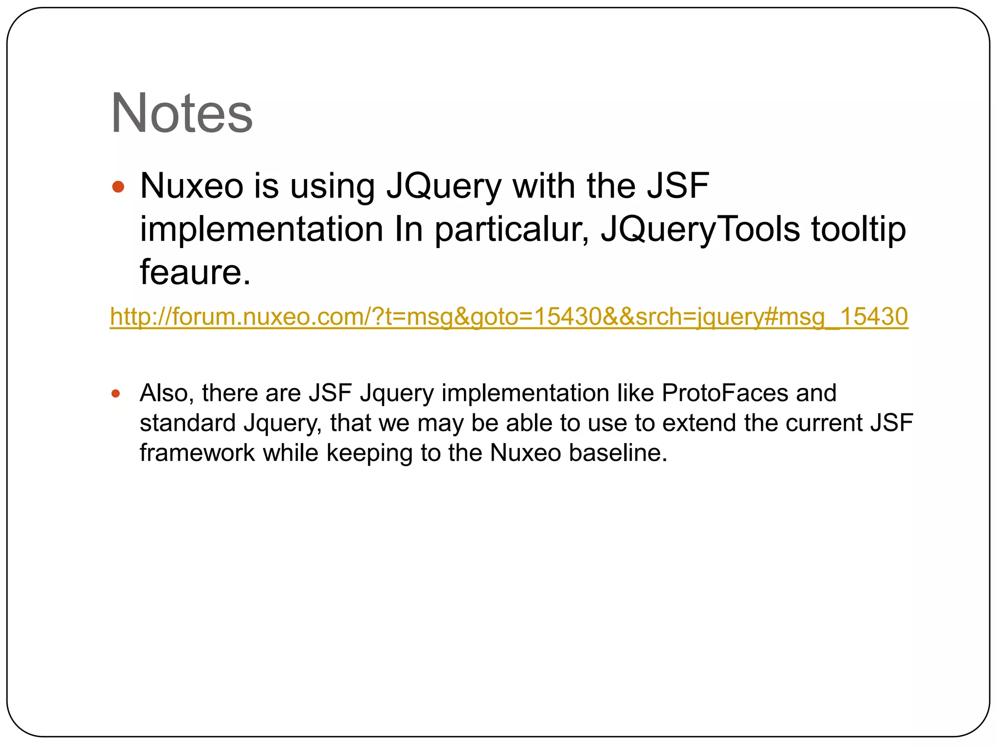 Notes
 Nuxeo is using JQuery with the JSF
  implementation In particalur, JQueryTools tooltip
  feaure.
http://forum.nuxeo.com/?t=msg&goto=15430&&srch=jquery#msg_15430


 Also, there are JSF Jquery implementation like ProtoFaces and
  standard Jquery, that we may be able to use to extend the current JSF
  framework while keeping to the Nuxeo baseline.
 