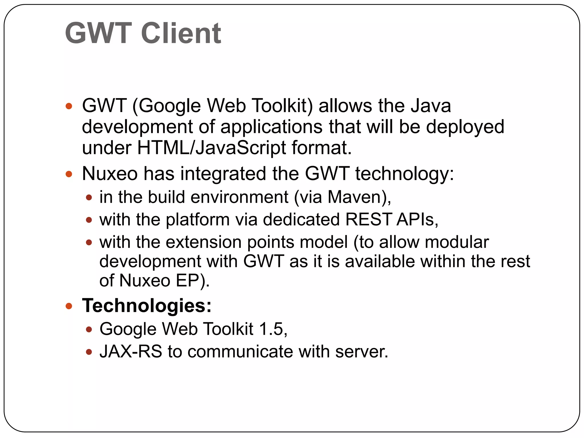 GWT Client

 GWT (Google Web Toolkit) allows the Java
  development of applications that will be deployed
  under HTML/JavaScript format.
 Nuxeo has integrated the GWT technology:
   in the build environment (via Maven),
   with the platform via dedicated REST APIs,
   with the extension points model (to allow modular
    development with GWT as it is available within the rest
    of Nuxeo EP).
 Technologies:
   Google Web Toolkit 1.5,
   JAX-RS to communicate with server.
 