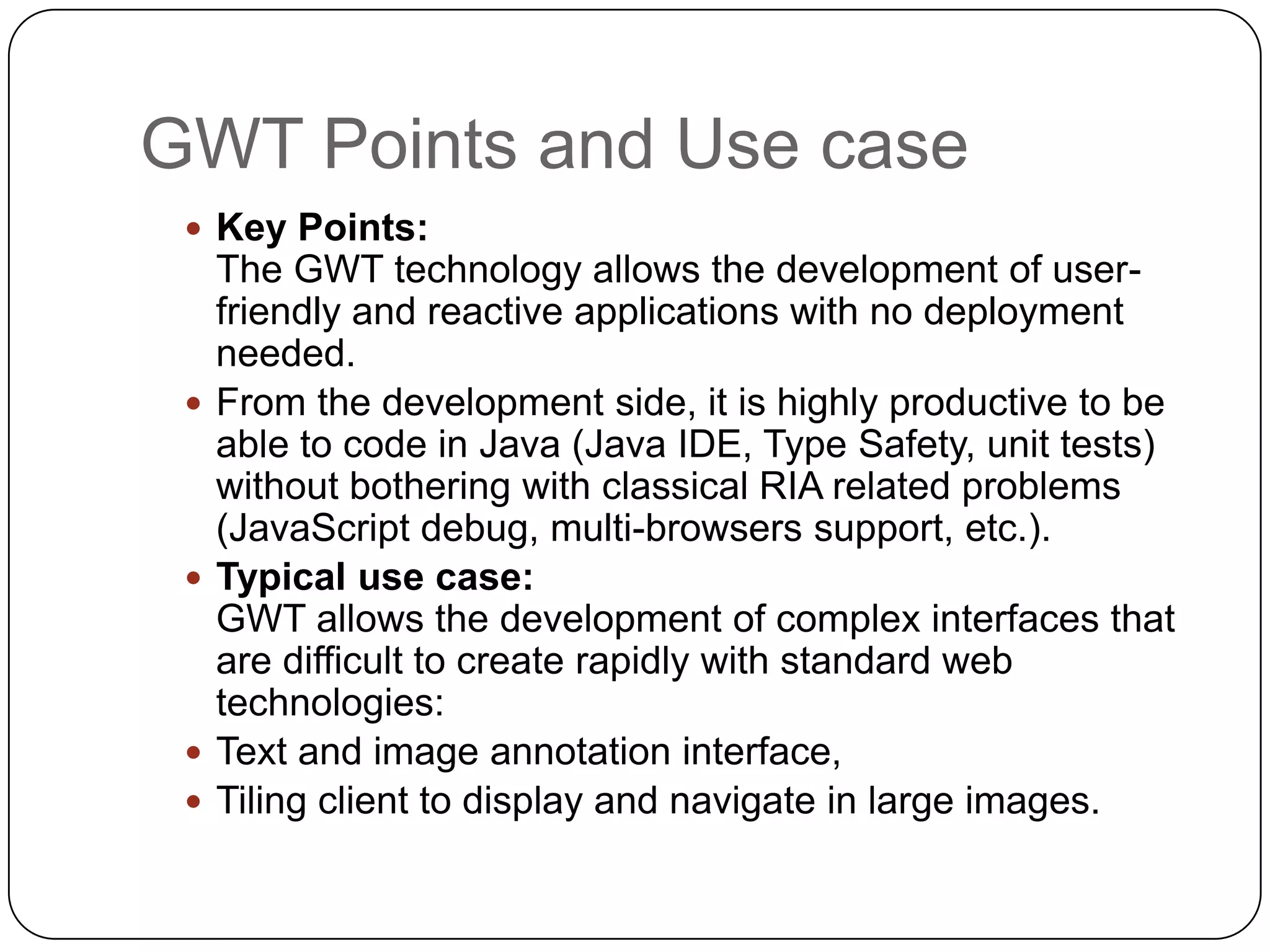 GWT Points and Use case
  Key Points:
     The GWT technology allows the development of user-
     friendly and reactive applications with no deployment
     needed.
    From the development side, it is highly productive to be
     able to code in Java (Java IDE, Type Safety, unit tests)
     without bothering with classical RIA related problems
     (JavaScript debug, multi-browsers support, etc.).
    Typical use case:
     GWT allows the development of complex interfaces that
     are difficult to create rapidly with standard web
     technologies:
    Text and image annotation interface,
    Tiling client to display and navigate in large images.
 
