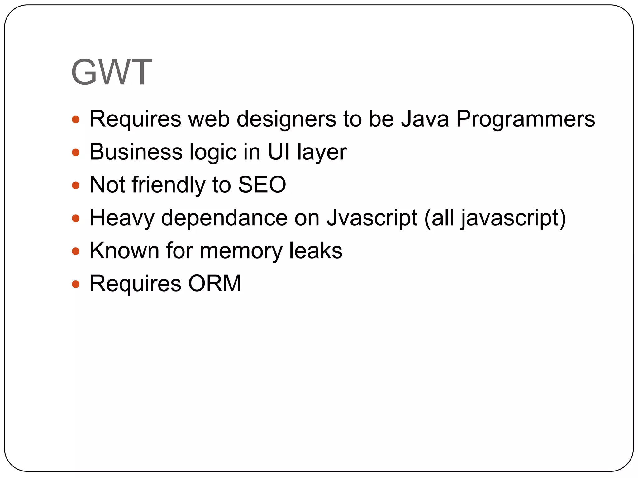 GWT
 Requires web designers to be Java Programmers
 Business logic in UI layer
 Not friendly to SEO
 Heavy dependance on Jvascript (all javascript)
 Known for memory leaks
 Requires ORM
 