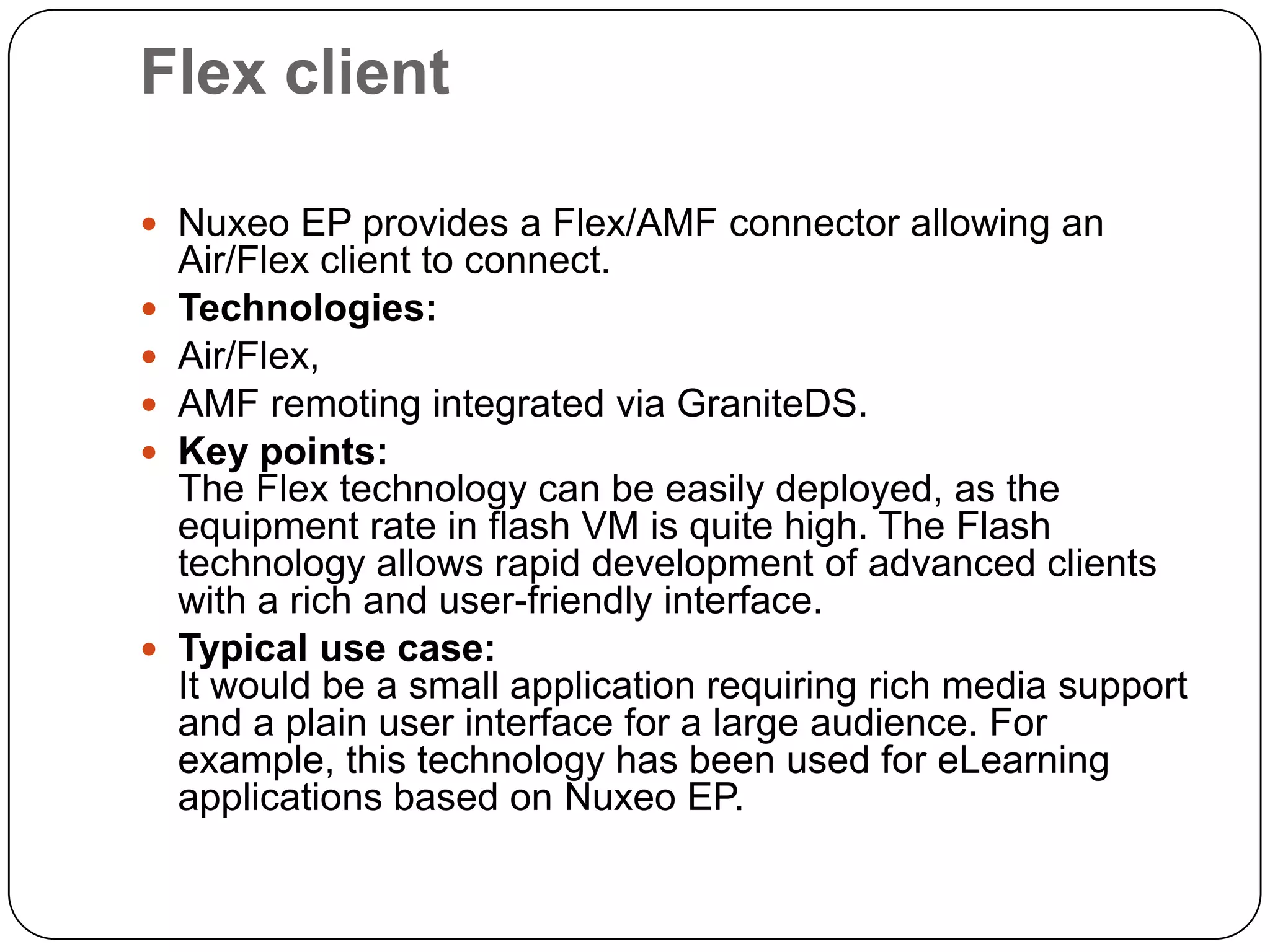 Flex client

 Nuxeo EP provides a Flex/AMF connector allowing an
    Air/Flex client to connect.
   Technologies:
   Air/Flex,
   AMF remoting integrated via GraniteDS.
   Key points:
    The Flex technology can be easily deployed, as the
    equipment rate in flash VM is quite high. The Flash
    technology allows rapid development of advanced clients
    with a rich and user-friendly interface.
   Typical use case:
    It would be a small application requiring rich media support
    and a plain user interface for a large audience. For
    example, this technology has been used for eLearning
    applications based on Nuxeo EP.
 