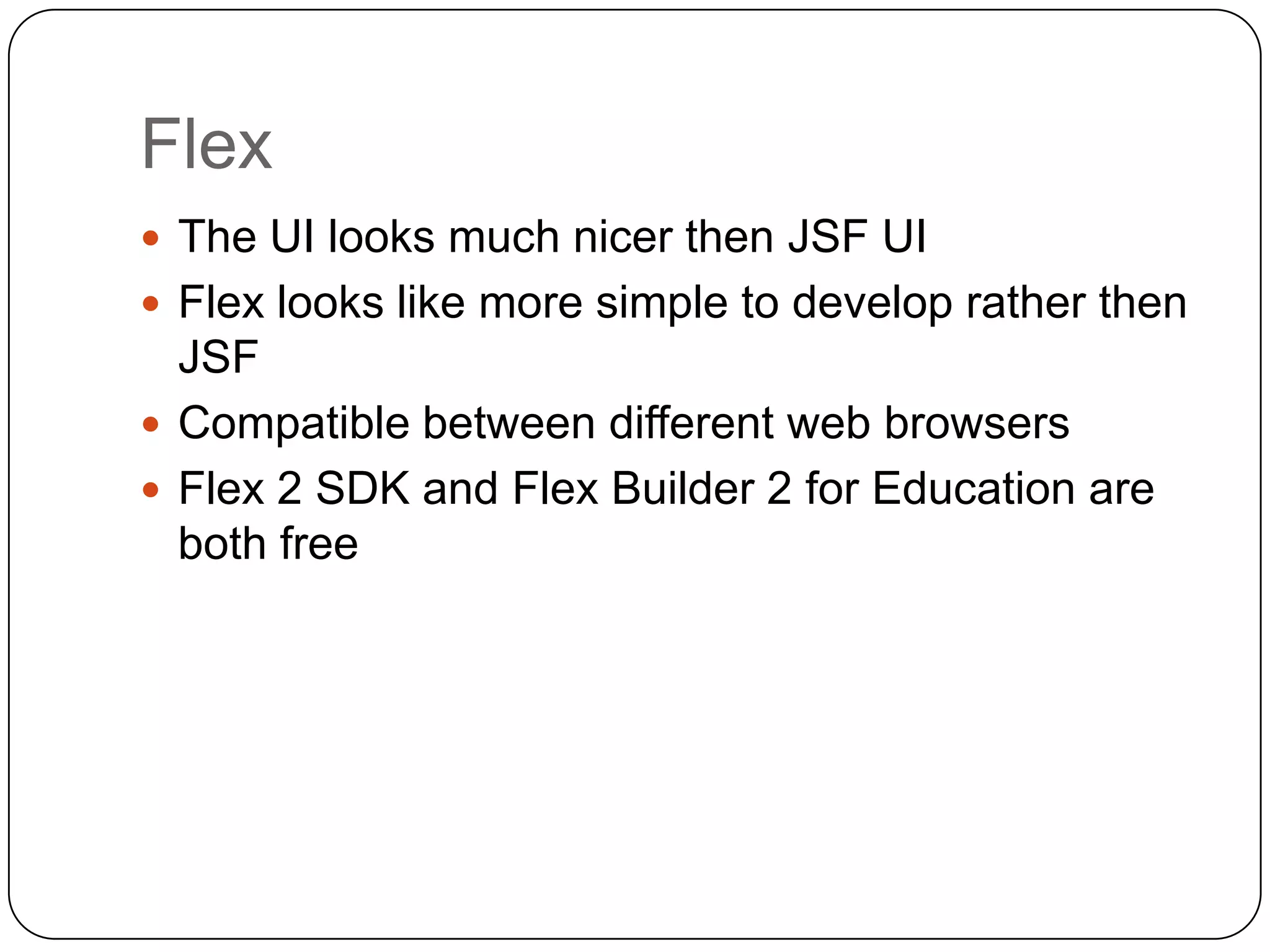 Flex
 The UI looks much nicer then JSF UI
 Flex looks like more simple to develop rather then
  JSF
 Compatible between different web browsers
 Flex 2 SDK and Flex Builder 2 for Education are
  both free
 