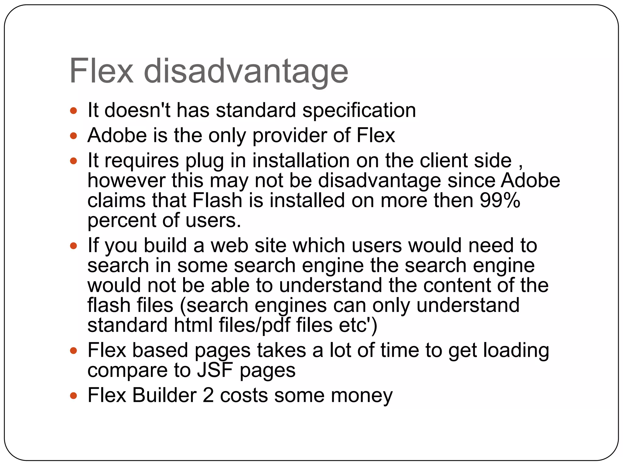 Flex disadvantage
 It doesn't has standard specification
 Adobe is the only provider of Flex
 It requires plug in installation on the client side ,
  however this may not be disadvantage since Adobe
  claims that Flash is installed on more then 99%
  percent of users.
 If you build a web site which users would need to
  search in some search engine the search engine
  would not be able to understand the content of the
  flash files (search engines can only understand
  standard html files/pdf files etc')
 Flex based pages takes a lot of time to get loading
  compare to JSF pages
 Flex Builder 2 costs some money
 
