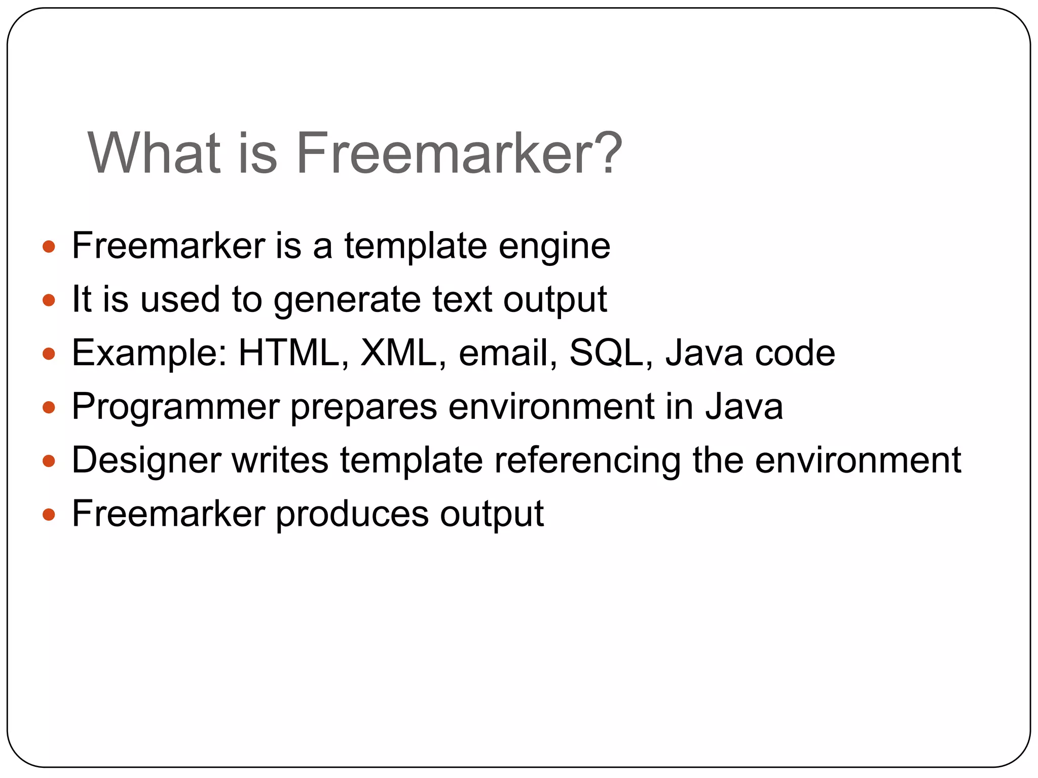 What is Freemarker?
 Freemarker is a template engine
 It is used to generate text output
 Example: HTML, XML, email, SQL, Java code
 Programmer prepares environment in Java
 Designer writes template referencing the environment
 Freemarker produces output
 