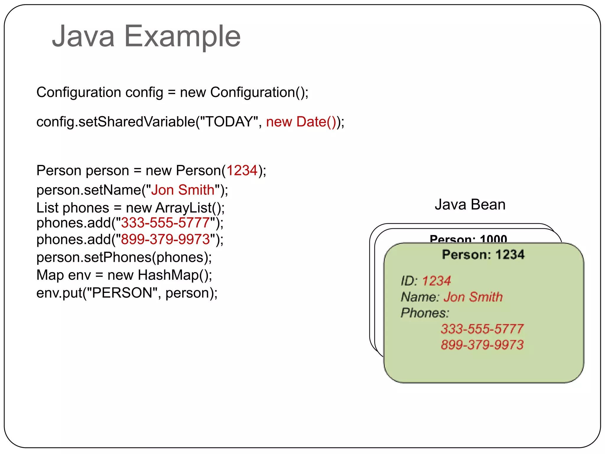 Java Example
Configuration config = new Configuration();

config.setSharedVariable("TODAY", new Date());


Person person = new Person(1234);
person.setName("Jon Smith");
List phones = new ArrayList();                    Java Bean
phones.add("333-555-5777");
phones.add("899-379-9973");                      Person: 1000
                                                  Person: 1000
person.setPhones(phones);
Map env = new HashMap();
env.put("PERSON", person);
 