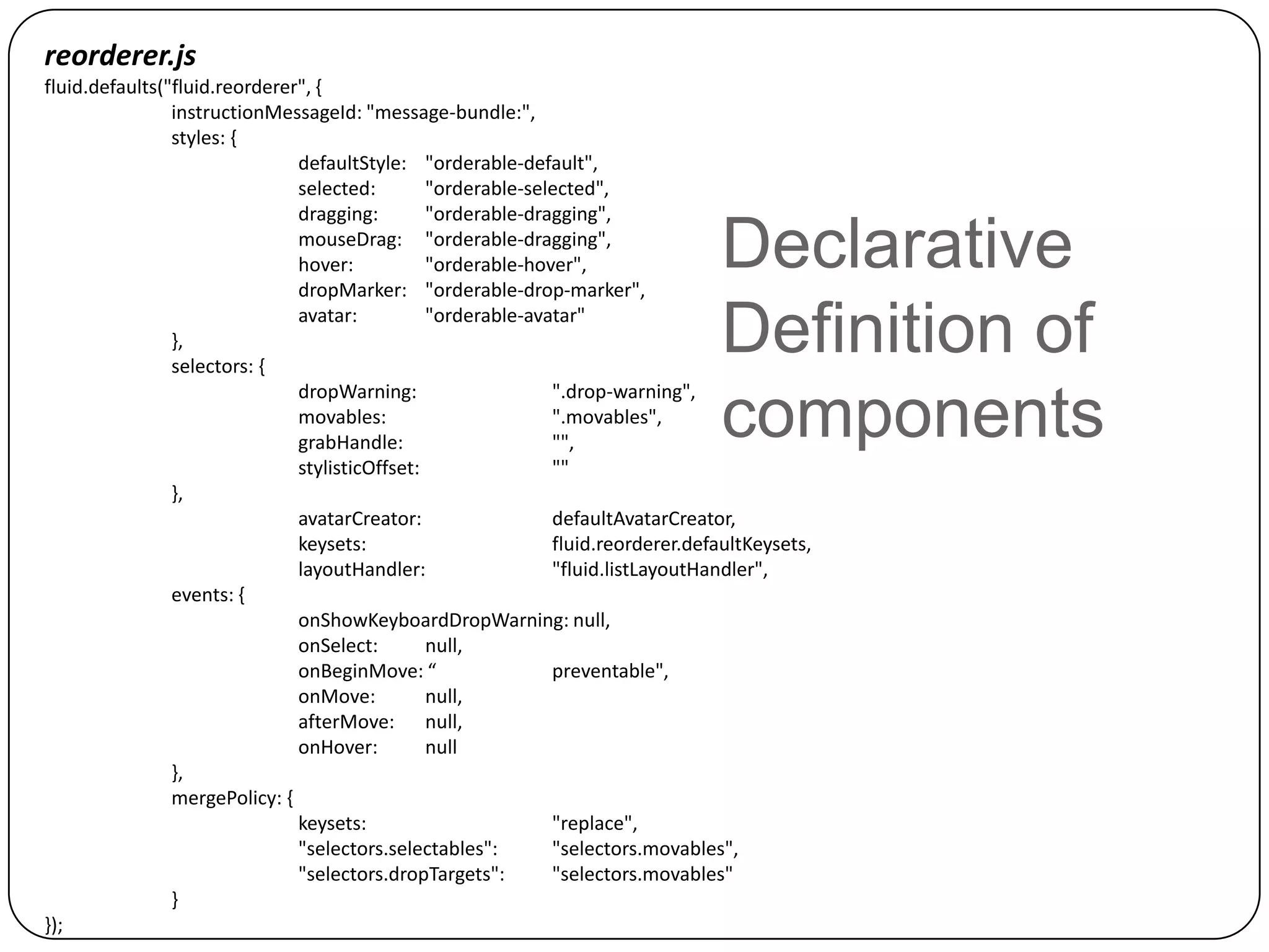 reorderer.js
fluid.defaults("fluid.reorderer", {
                instructionMessageId: "message-bundle:",
                styles: {
                               defaultStyle: "orderable-default",
                               selected:        "orderable-selected",
                               dragging:        "orderable-dragging",
                               mouseDrag: "orderable-dragging",
                               hover:           "orderable-hover",
                               dropMarker: "orderable-drop-marker",
                                                                                  Declarative
                },
                selectors: {
                               avatar:          "orderable-avatar"
                                                                                  Definition of
                               dropWarning:                   ".drop-warning",
                               movables:
                               grabHandle:
                                                              ".movables",
                                                              "",
                                                                                  components
                               stylisticOffset:               ""
                },
                               avatarCreator:                 defaultAvatarCreator,
                               keysets:                       fluid.reorderer.defaultKeysets,
                               layoutHandler:                 "fluid.listLayoutHandler",
                events: {
                               onShowKeyboardDropWarning: null,
                               onSelect:        null,
                               onBeginMove: “                 preventable",
                               onMove:          null,
                               afterMove: null,
                               onHover:         null
                },
                mergePolicy: {
                               keysets:                       "replace",
                               "selectors.selectables":       "selectors.movables",
                               "selectors.dropTargets":       "selectors.movables"
                }
});
 