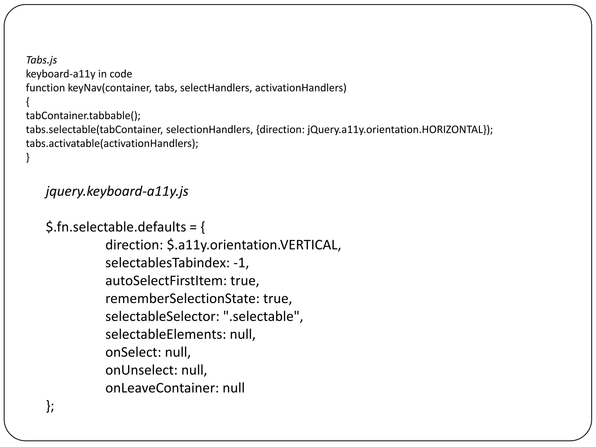 Tabs.js
keyboard-a11y in code
function keyNav(container, tabs, selectHandlers, activationHandlers)
{
tabContainer.tabbable();
tabs.selectable(tabContainer, selectionHandlers, {direction: jQuery.a11y.orientation.HORIZONTAL});
tabs.activatable(activationHandlers);
}


    jquery.keyboard-a11y.js

    $.fn.selectable.defaults = {
              direction: $.a11y.orientation.VERTICAL,
              selectablesTabindex: -1,
              autoSelectFirstItem: true,
              rememberSelectionState: true,
              selectableSelector: ".selectable",
              selectableElements: null,
              onSelect: null,
              onUnselect: null,
              onLeaveContainer: null
    };
 