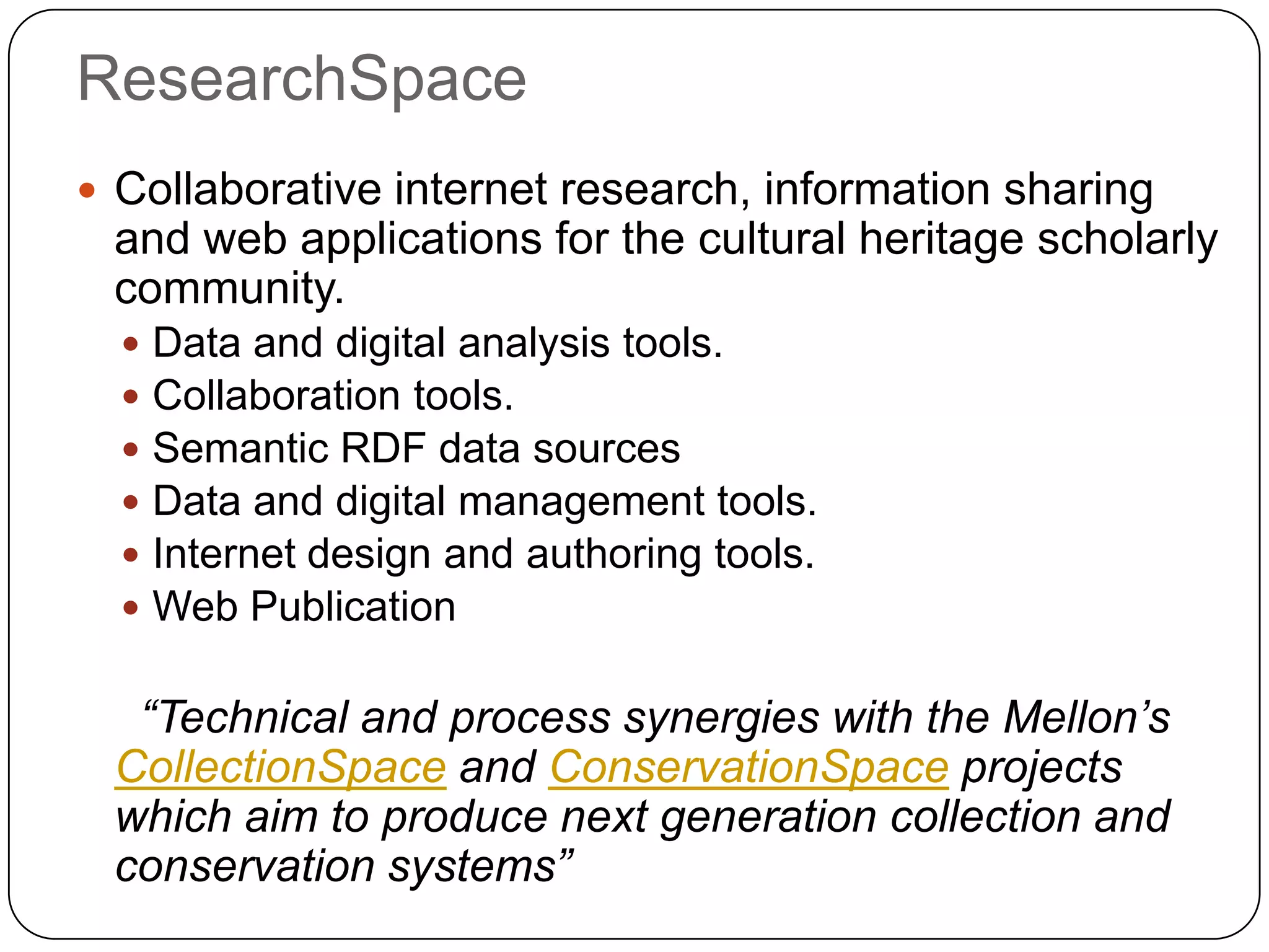 ResearchSpace
 Collaborative internet research, information sharing
 and web applications for the cultural heritage scholarly
 community.
     Data and digital analysis tools.
     Collaboration tools.
     Semantic RDF data sources
     Data and digital management tools.
     Internet design and authoring tools.
     Web Publication

  “Technical and process synergies with the Mellon’s
 CollectionSpace and ConservationSpace projects
 which aim to produce next generation collection and
 conservation systems”
 