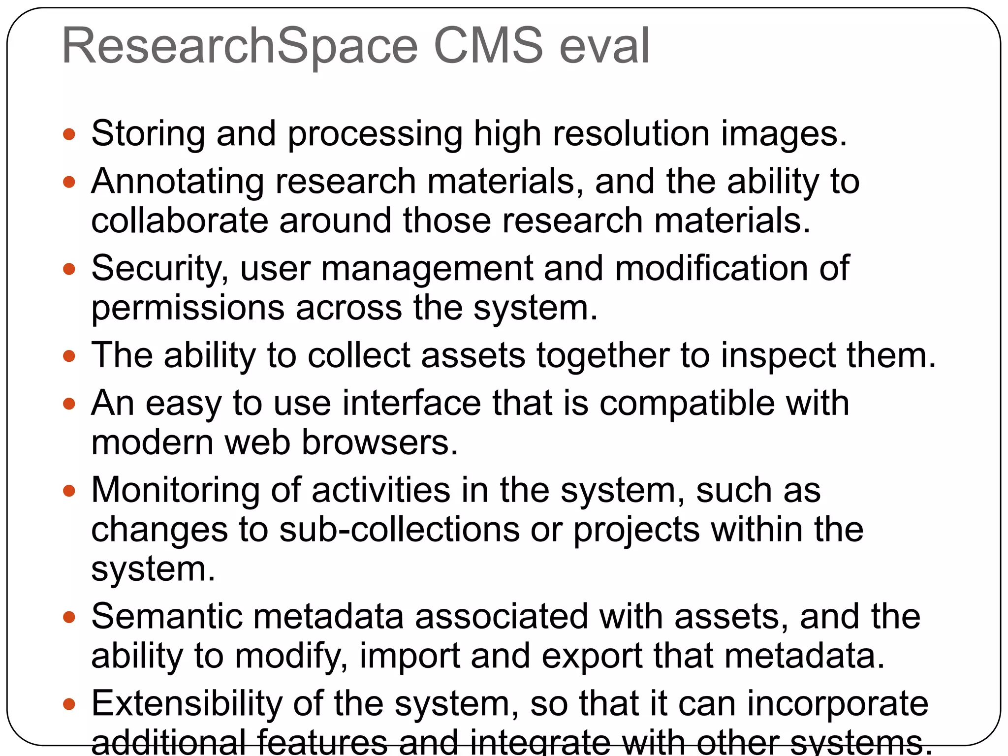 ResearchSpace CMS eval
 Storing and processing high resolution images.
 Annotating research materials, and the ability to
    collaborate around those research materials.
   Security, user management and modification of
    permissions across the system.
   The ability to collect assets together to inspect them.
   An easy to use interface that is compatible with
    modern web browsers.
   Monitoring of activities in the system, such as
    changes to sub-collections or projects within the
    system.
   Semantic metadata associated with assets, and the
    ability to modify, import and export that metadata.
   Extensibility of the system, so that it can incorporate
    additional features and integrate with other systems.
 