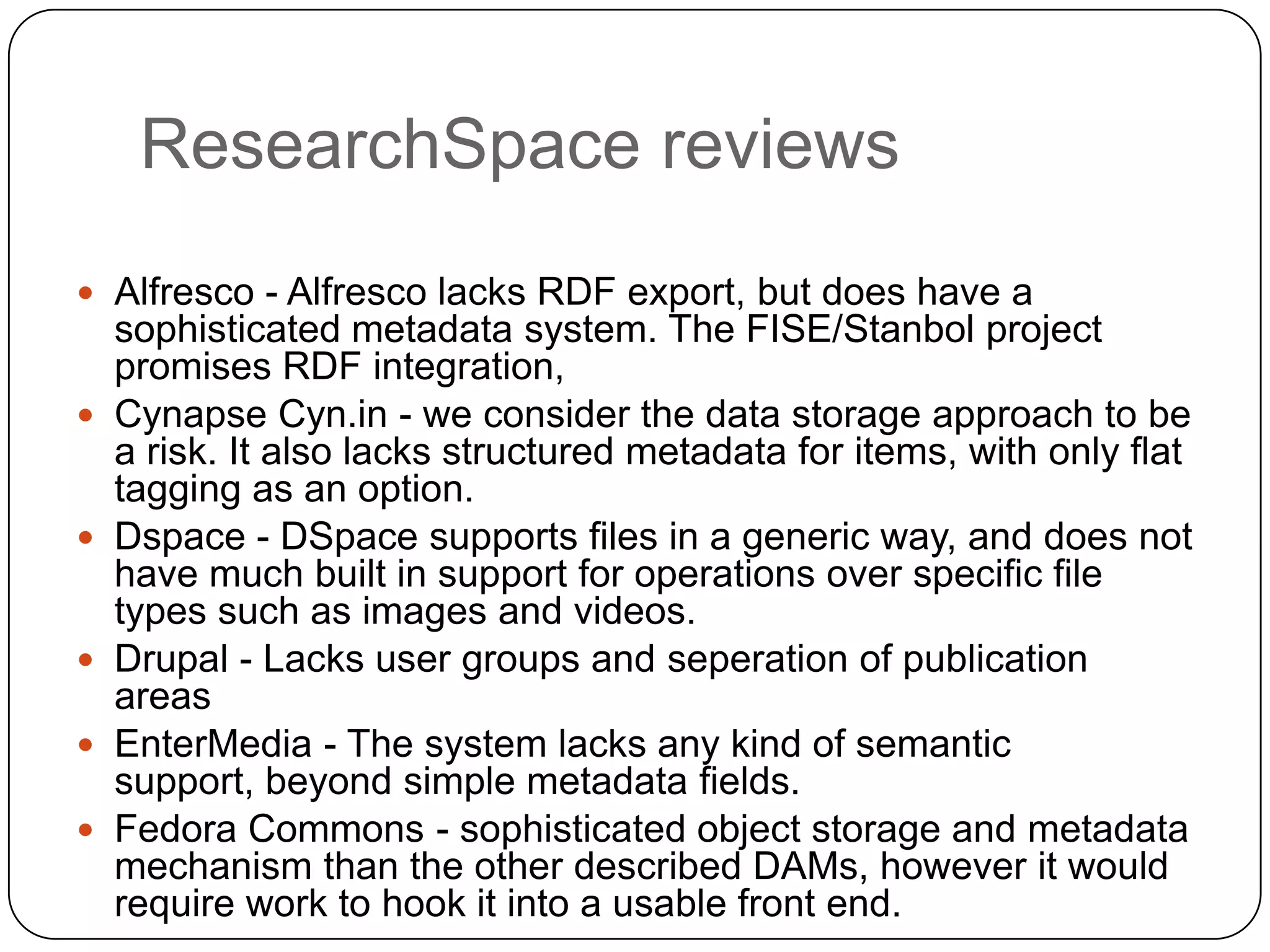 ResearchSpace reviews
 Alfresco - Alfresco lacks RDF export, but does have a
    sophisticated metadata system. The FISE/Stanbol project
    promises RDF integration,
   Cynapse Cyn.in - we consider the data storage approach to be
    a risk. It also lacks structured metadata for items, with only flat
    tagging as an option.
   Dspace - DSpace supports files in a generic way, and does not
    have much built in support for operations over specific file
    types such as images and videos.
   Drupal - Lacks user groups and seperation of publication
    areas
   EnterMedia - The system lacks any kind of semantic
    support, beyond simple metadata fields.
   Fedora Commons - sophisticated object storage and metadata
    mechanism than the other described DAMs, however it would
    require work to hook it into a usable front end.
 