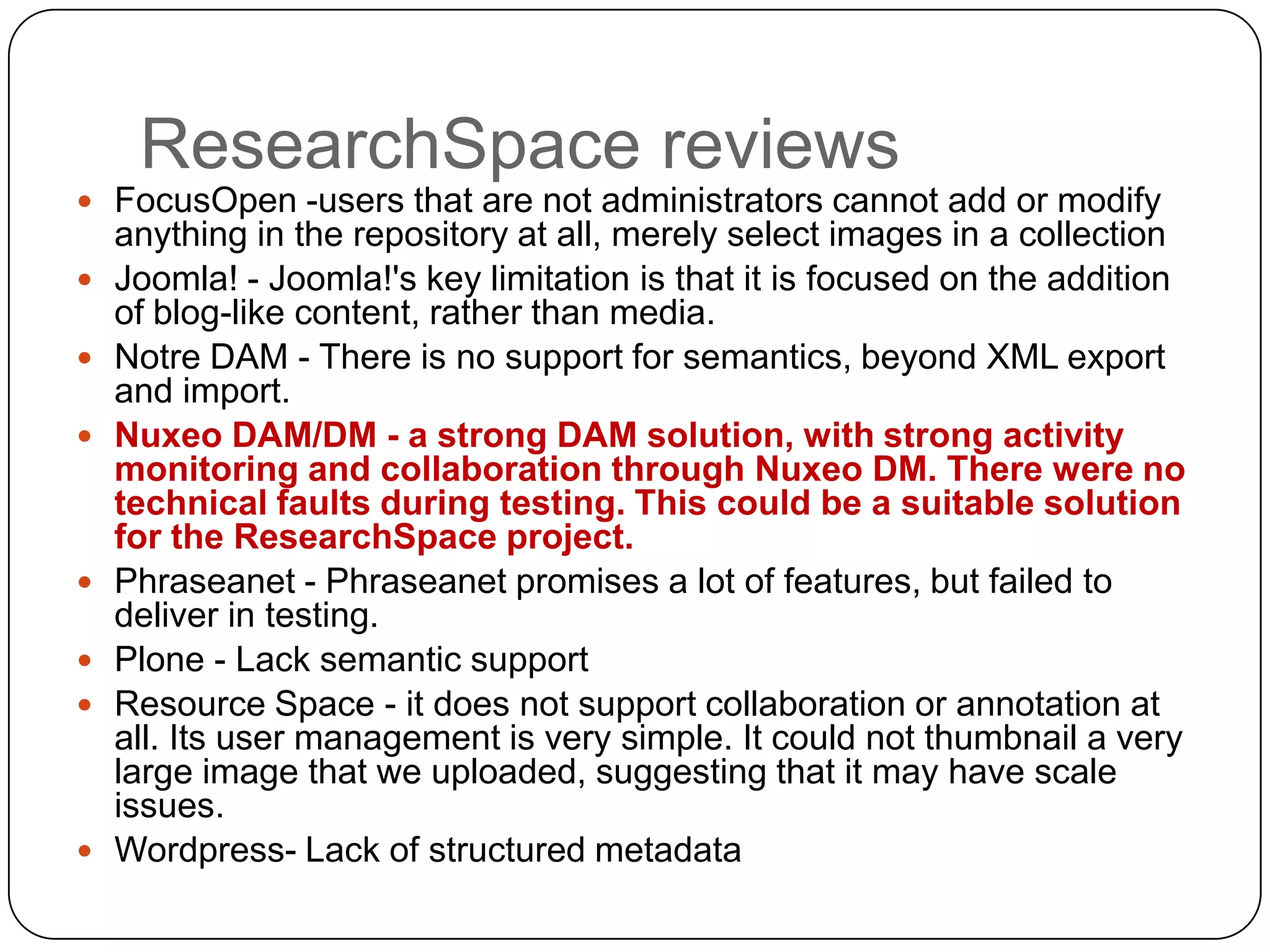 ResearchSpace reviews
 FocusOpen -users that are not administrators cannot add or modify
    anything in the repository at all, merely select images in a collection
   Joomla! - Joomla!'s key limitation is that it is focused on the addition
    of blog-like content, rather than media.
   Notre DAM - There is no support for semantics, beyond XML export
    and import.
   Nuxeo DAM/DM - a strong DAM solution, with strong activity
    monitoring and collaboration through Nuxeo DM. There were no
    technical faults during testing. This could be a suitable solution
    for the ResearchSpace project.
   Phraseanet - Phraseanet promises a lot of features, but failed to
    deliver in testing.
   Plone - Lack semantic support
   Resource Space - it does not support collaboration or annotation at
    all. Its user management is very simple. It could not thumbnail a very
    large image that we uploaded, suggesting that it may have scale
    issues.
   Wordpress- Lack of structured metadata
 