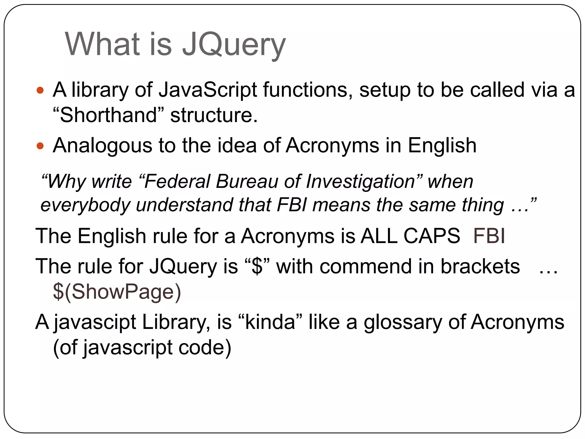 What is JQuery
 A library of JavaScript functions, setup to be called via a
  “Shorthand” structure.
 Analogous to the idea of Acronyms in English
“Why write “Federal Bureau of Investigation” when
everybody understand that FBI means the same thing …”
The English rule for a Acronyms is ALL CAPS FBI
The rule for JQuery is “$” with commend in brackets …
  $(ShowPage)
A javascipt Library, is “kinda” like a glossary of Acronyms
  (of javascript code)
 