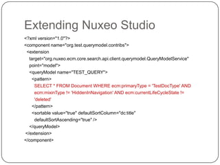 Extending Nuxeo Studio
<?xml version="1.0"?>
<component name="org.test.querymodel.contribs">
 <extension
  target="org.nuxeo.ecm.core.search.api.client.querymodel.QueryModelService"
  point="model">
  <queryModel name="TEST_QUERY">
    <pattern>
     SELECT * FROM Document WHERE ecm:primaryType = 'TestDocType' AND
     ecm:mixinType != 'HiddenInNavigation' AND ecm:currentLifeCycleState !=
     'deleted'
    </pattern>
    <sortable value="true" defaultSortColumn="dc:title"
     defaultSortAscending="true" />
  </queryModel>
</extension>
</component>
 