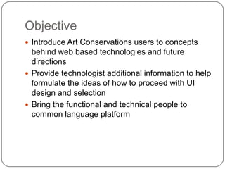 Objective
 Introduce Art Conservations users to concepts
  behind web based technologies and future
  directions
 Provide technologist additional information to help
  formulate the ideas of how to proceed with UI
  design and selection
 Bring the functional and technical people to
  common language platform
 