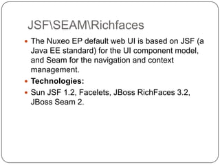JSFSEAMRichfaces
 The Nuxeo EP default web UI is based on JSF (a
  Java EE standard) for the UI component model,
  and Seam for the navigation and context
  management.
 Technologies:
 Sun JSF 1.2, Facelets, JBoss RichFaces 3.2,
  JBoss Seam 2.
 