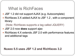 What is RichFaces
 JSF 1.2 did not support AJAX (e.g. Autocomplete)
 Richfaces 3.X added AJAX to JSF 1.2 , with a component
  library
   (Note: Richfaces supports a tag called JQUERY)
 JSF 2.0 now does support ajax
 Richfaces 4.X extends JSF 2.0 with performance features
  and additional tags



 Nuxeo 5.5 uses JSF 1.2 and Richfaces 3.2
 
