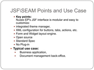 JSFSEAM Points and Use Case
   Key points:
      Nuxeo EP's JSF interface is modular and easy to
      customize:
     integrated theme manager,
     XML configuration for buttons, tabs, actions, etc.
     Form and Widget layout engine.
     Open source
     Standard Spec
     No Plug-in
 Typical use case:
        Business application,
        Document management back-office.
 