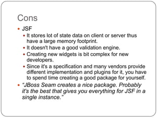 Cons
 JSF
   It stores lot of state data on client or server thus
    have a large memory footprint.
   It doesn't have a good validation engine.
   Creating new widgets is bit complex for new
    developers.
   Since it's a specification and many vendors provide
    different implementation and plugins for it, you have
    to spend time creating a good package for yourself.
 “JBoss Seam creates a nice package. Probably
 it's the best that gives you everything for JSF in a
 single instance.”
 