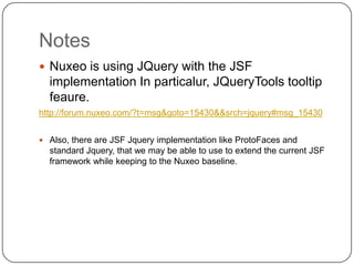 Notes
 Nuxeo is using JQuery with the JSF
  implementation In particalur, JQueryTools tooltip
  feaure.
http://forum.nuxeo.com/?t=msg&goto=15430&&srch=jquery#msg_15430


 Also, there are JSF Jquery implementation like ProtoFaces and
  standard Jquery, that we may be able to use to extend the current JSF
  framework while keeping to the Nuxeo baseline.
 