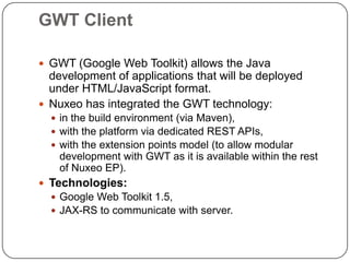 GWT Client

 GWT (Google Web Toolkit) allows the Java
  development of applications that will be deployed
  under HTML/JavaScript format.
 Nuxeo has integrated the GWT technology:
   in the build environment (via Maven),
   with the platform via dedicated REST APIs,
   with the extension points model (to allow modular
    development with GWT as it is available within the rest
    of Nuxeo EP).
 Technologies:
   Google Web Toolkit 1.5,
   JAX-RS to communicate with server.
 