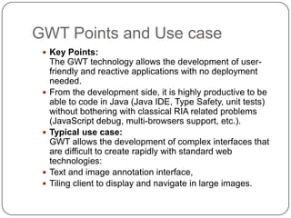 GWT Points and Use case
  Key Points:
     The GWT technology allows the development of user-
     friendly and reactive applications with no deployment
     needed.
    From the development side, it is highly productive to be
     able to code in Java (Java IDE, Type Safety, unit tests)
     without bothering with classical RIA related problems
     (JavaScript debug, multi-browsers support, etc.).
    Typical use case:
     GWT allows the development of complex interfaces that
     are difficult to create rapidly with standard web
     technologies:
    Text and image annotation interface,
    Tiling client to display and navigate in large images.
 