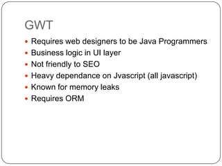 GWT
 Requires web designers to be Java Programmers
 Business logic in UI layer
 Not friendly to SEO
 Heavy dependance on Jvascript (all javascript)
 Known for memory leaks
 Requires ORM
 