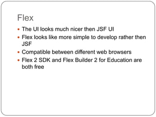 Flex
 The UI looks much nicer then JSF UI
 Flex looks like more simple to develop rather then
  JSF
 Compatible between different web browsers
 Flex 2 SDK and Flex Builder 2 for Education are
  both free
 
