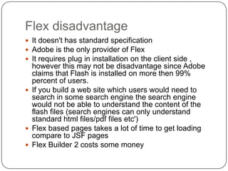 Flex disadvantage
 It doesn't has standard specification
 Adobe is the only provider of Flex
 It requires plug in installation on the client side ,
  however this may not be disadvantage since Adobe
  claims that Flash is installed on more then 99%
  percent of users.
 If you build a web site which users would need to
  search in some search engine the search engine
  would not be able to understand the content of the
  flash files (search engines can only understand
  standard html files/pdf files etc')
 Flex based pages takes a lot of time to get loading
  compare to JSF pages
 Flex Builder 2 costs some money
 
