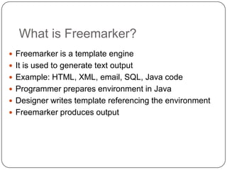 What is Freemarker?
 Freemarker is a template engine
 It is used to generate text output
 Example: HTML, XML, email, SQL, Java code
 Programmer prepares environment in Java
 Designer writes template referencing the environment
 Freemarker produces output
 