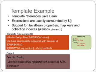 Template Example
 • Template references Java Bean
 • Expressions are usually surrounded by ${}
 • Support for JavaBean properties, map keys and
   collection indexes ${PERSON.phones[1]}
Template File (person.ftl)
<Html><Body> Dear ${PERSON.name},
you have successfully registered with account id
${PERSON.id} .
${TODAY?string.medium}, </body></Html>

Output
Dear Jon Smith,
 you have successfully registered with account id 1234.
01/01/2013
 