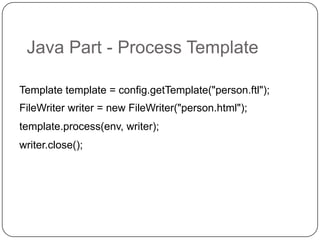Java Part - Process Template

Template template = config.getTemplate("person.ftl");
FileWriter writer = new FileWriter("person.html");
template.process(env, writer);
writer.close();
 