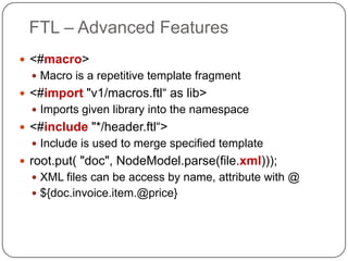 FTL – Advanced Features
 <#macro>
   Macro is a repetitive template fragment
 <#import "v1/macros.ftl“ as lib>
   Imports given library into the namespace
 <#include "*/header.ftl“>
   Include is used to merge specified template
 root.put( "doc", NodeModel.parse(file.xml)));
   XML files can be access by name, attribute with @
   ${doc.invoice.item.@price}
 