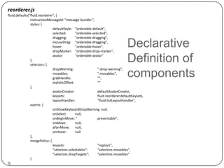 reorderer.js
fluid.defaults("fluid.reorderer", {
                instructionMessageId: "message-bundle:",
                styles: {
                               defaultStyle: "orderable-default",
                               selected:        "orderable-selected",
                               dragging:        "orderable-dragging",
                               mouseDrag: "orderable-dragging",
                               hover:           "orderable-hover",
                               dropMarker: "orderable-drop-marker",
                                                                                  Declarative
                },
                selectors: {
                               avatar:          "orderable-avatar"
                                                                                  Definition of
                               dropWarning:                   ".drop-warning",
                               movables:
                               grabHandle:
                                                              ".movables",
                                                              "",
                                                                                  components
                               stylisticOffset:               ""
                },
                               avatarCreator:                 defaultAvatarCreator,
                               keysets:                       fluid.reorderer.defaultKeysets,
                               layoutHandler:                 "fluid.listLayoutHandler",
                events: {
                               onShowKeyboardDropWarning: null,
                               onSelect:        null,
                               onBeginMove: “                 preventable",
                               onMove:          null,
                               afterMove: null,
                               onHover:         null
                },
                mergePolicy: {
                               keysets:                       "replace",
                               "selectors.selectables":       "selectors.movables",
                               "selectors.dropTargets":       "selectors.movables"
                }
});
 